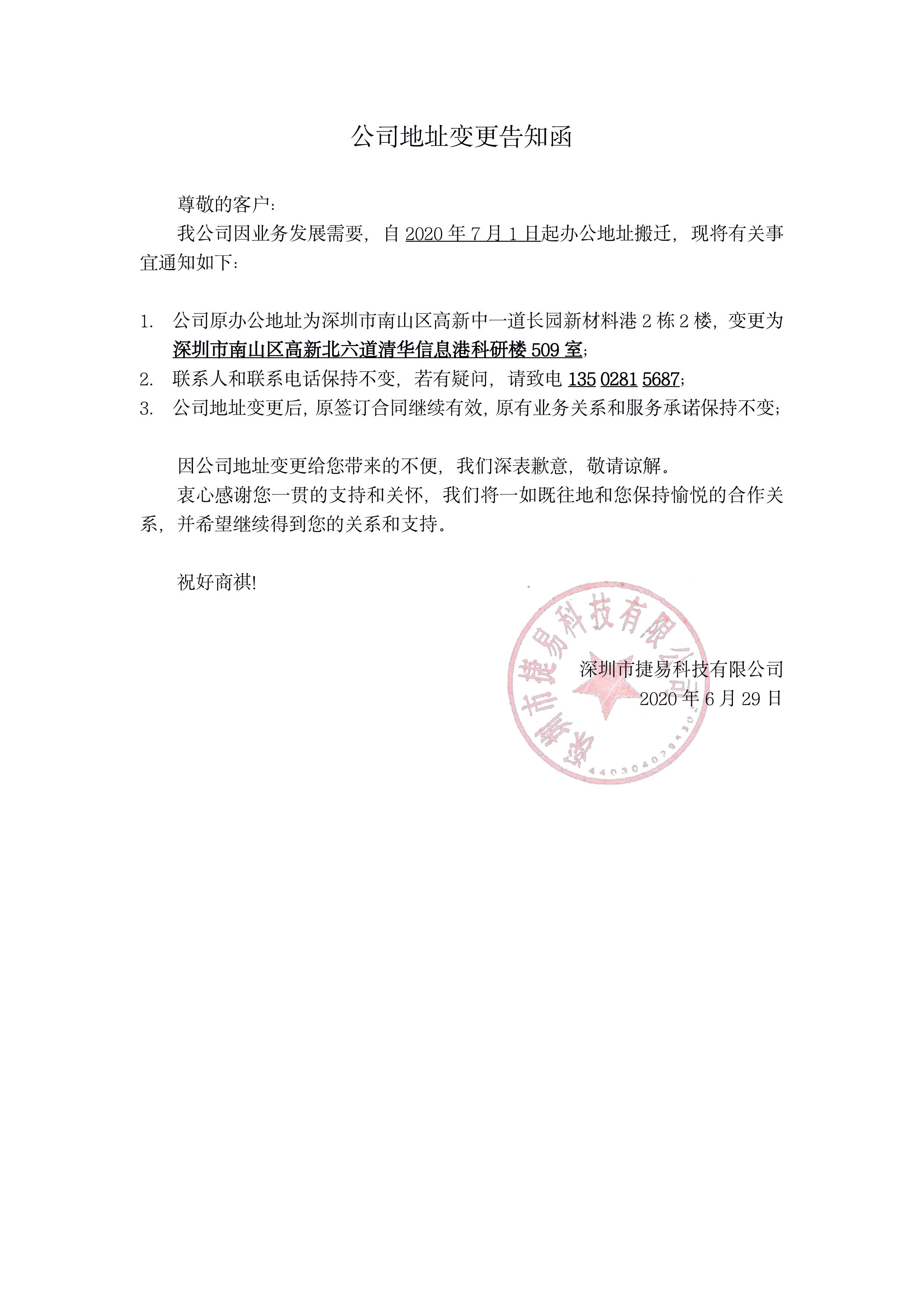 公司地址變更告知函 尊敬的客戶：我公司因業(yè)務(wù)發(fā)展需要，自2020年7月1日起辦公地址搬遷，現(xiàn)將有關(guān)事宜通知如下：1.公司原辦公地址為深圳市南山區(qū)高新中一道長(zhǎng)園新材料港2棟2樓，變更為深圳市南山區(qū)高新北六道清華信息港科研樓509室；聯(lián)系人和聯(lián)系電話保持不變，若有疑問(wèn)，請(qǐng)致電13502815687；公司地址變更后，原簽訂合同繼續(xù)有效，原有業(yè)務(wù)關(guān)系和服務(wù)承諾保持不變；